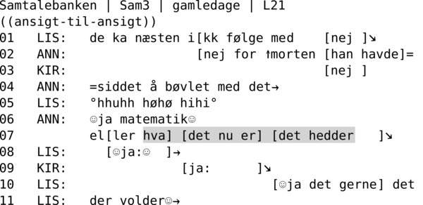 SAMTALEBANK | SAM3 | GAMLEDAGE | L21  ((ansigt-til-ansigt)) 01   LIS:   de ka næsten i[kk følge med    [nej ]↘ 02   ANN:                 [nej for ↑morten [han havde]= 03   KIR:                                  [nej ] 04   ANN:   =siddet å bøvlet med det→ 05   LIS:   °hhuhh høhø hihi° 06   ANN:   ☺ja matematik☺ 07          el[ler hva] [det nu er] [det hedder   ]↘ 08   LIS:     [☺ja:☺  ]→ 09   KIR:               [ja:      ]↘ 10   LIS:                           [☺ja det gerne] det  11   LIS:   der volder☺→