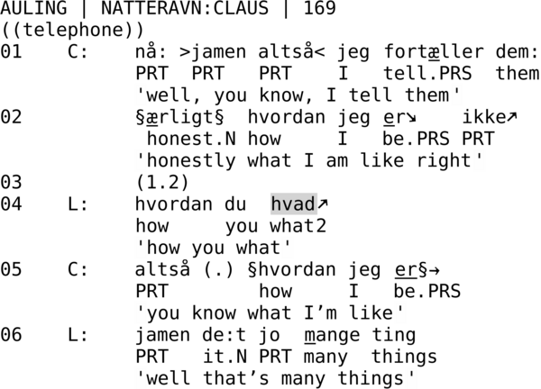 AULING | NATTERAVN:CLAUS | 169  ((telephone)) 01    C:    nå: >jamen altså< jeg fortæller dem:             PRT  PRT   PRT    I   tell.PRS  them             'well, you know, I tell them' 02          §ærligt§  hvordan jeg er↘    ikke↗              honest.N how     I   be.PRS PRT             'honestly what I am like right' 03          (1.2) 04    L:    hvordan du  hvad↗             how     you what2             'how you what' 05    C:    altså (.) §hvordan jeg er§→             PRT        how     I   be.PRS              'you know what I’m like' 06    L:    jamen de:t jo  mange ting             PRT   it.N PRT many  things             'well that’s many things'