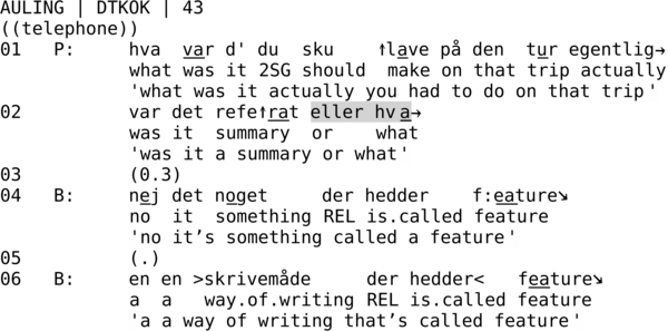 AULING | DTKOK | 43  ((telephone)) 01   P:     hva  var d' du  sku    ↑lave på den  tur egentlig→             what was it 2SG should  make on that trip actually             'what was it actually you had to do on that trip' 02          var det refe↑rat eller hva→             was it  summary  or    what             'was it a summary or what' 03          (0.3) 04   B:     nej det noget     der hedder    f:eature↘             no  it  something REL is.called feature             'no it’s something called a feature' 05          (.) 06   B:     en en >skrivemåde     der hedder<   feature↘             a  a   way.of.writing REL is.called feature             'a a way of writing that’s called feature'