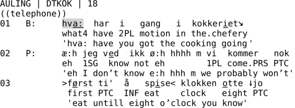 AULING | DTKOK | 18 ((telephone)) 01   B:     hva:  har  i   gang   i  kokkeriet↘             what4 have 2PL motion in the.chefery             'hva: have you got the cooking going' 02   P:     æ:h jeg ved  ikk ø:h hhhh m vi  kommer   nok             eh  1SG  know not eh        1PL come.PRS PTC             'eh I don’t know e:h hhh m we probably won’t' 03          >først ti'  å   spise< klokken otte ↓jo              first PTC  INF eat    clock   eight PTC               'eat until eight o’clock you know'