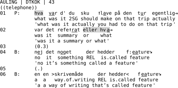 AULING | DTKOK | 43  ((telephone)) 01   P:     hva  var d' du  sku   ↑lave på den  tur  egentlig→             what was it 2SG should make on that trip actually             'what was it actually you had to do on that trip' 02          var det refe↑rat eller hva→             was it  summary  or    what             'was it a summary or what' 03          (0.3) 04   B:     nej det noget     der hedder    f:eature↘             no  it  something REL  is.called feature             'no it’s something called a feature' 05          (.) 06   B:     en en >skrivemåde     der hedder<   feature↘             a  a   way.of.writing REL is.called feature             'a a way of writing that’s called feature'