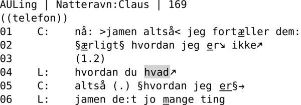 AULING | NATTERAVN:CLAUS | 169  ((telefon)) 01    C:    nå: >jamen altså< jeg fortæller dem: 02          §ærligt§ hvordan jeg er↘ ikke↗ 03          (1.2) 04    L:    hvordan du hvad↗ 05    C:    altså (.) §hvordan jeg er§→ 06    L:    jamen de:t jo mange ting