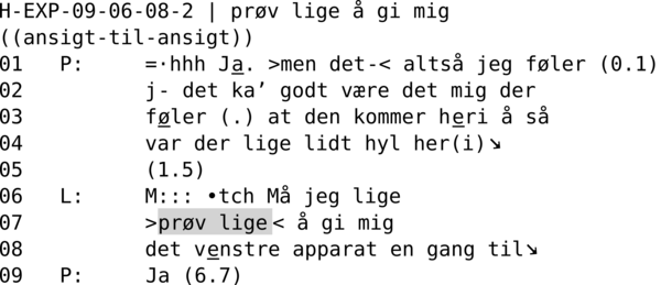 H-EXP-09-06-08-2 | PRØV LIGE Å GI MIG  ((ansigt-til-ansigt)) 01   P:     =·hhh Ja. >men det-< altså jeg føler (0.1) 02          j- det ka’ godt være det mig der 03          føler (.) at den kommer heri å så 04          var der lige lidt hyl her(i)↘ 05          (1.5) 06   L:     M::: •tch Må jeg lige 07          >prøv lige< å gi mig 08          det venstre apparat en gang til↘ 09   P:     Ja (6.7)