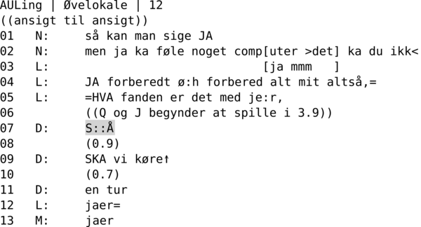 AULING | ØVELOKALE | 12 ((ansigt til ansigt)) 01   N:     så kan man sige JA 02   N:     men ja ka føle noget comp[uter >det] ka du ikk< 03   L:                              [ja mmm   ] 04   L:     JA forberedt ø:h forbered alt mit altså,= 05   L:     =HVA fanden er det med je:r, 06          ((Q og J begynder at spille i 3.9)) 07   D:     S::Å 08          (0.9) 09   D:     SKA vi køre↑ 10          (0.7) 11   D:     en tur 12   L:     jaer= 13   M:     jaer